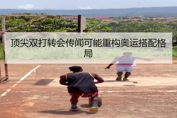 顶尖双打转会传闻可能重构奥运搭配格局